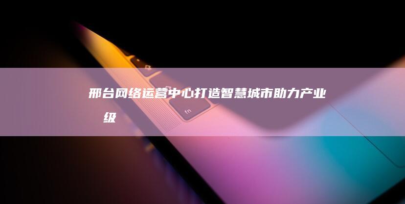 邢台网络运营中心：打造智慧城市 助力产业升级