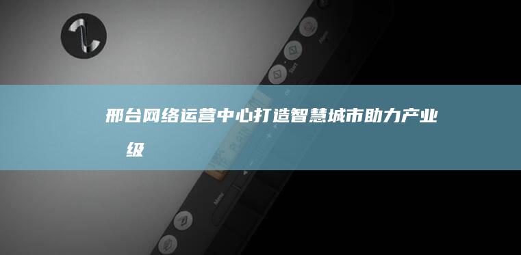 邢台网络运营中心：打造智慧城市 助力产业升级